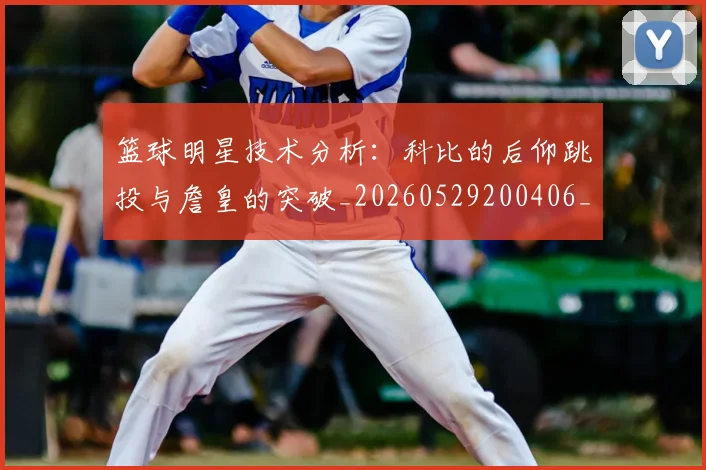 篮球明星技术分析:科比的后仰跳投与詹皇的突破_20260529200406_20260610000657