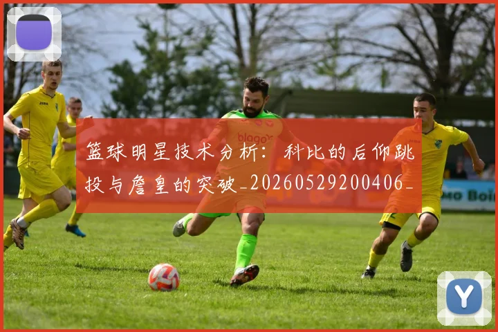 篮球明星技术分析：科比的后仰跳投与詹皇的突破_20260529200406_20260610000657