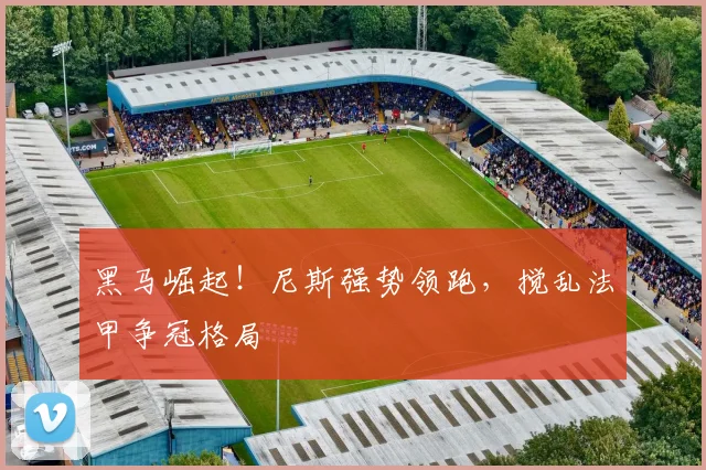 黑马崛起!尼斯强势领跑,搅乱法甲争冠格局