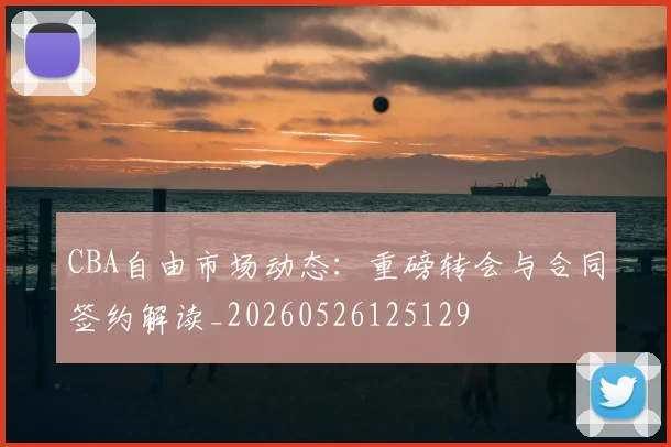 CBA自由市场动态:重磅转会与合同签约解读_20260526125129