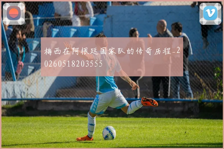 梅西在阿根廷国家队的传奇历程_20260518203555