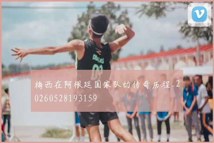 梅西在阿根廷国家队的传奇历程_20260528193159