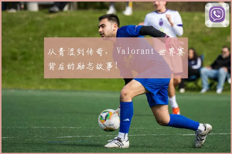 从青涩到传奇, Valorant 世界赛背后的励志故事!