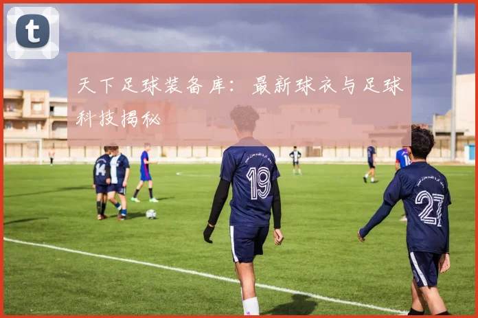 天下足球装备库：最新球衣与足球科技揭秘