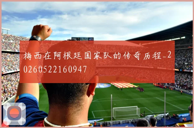 梅西在阿根廷国家队的传奇历程_20260522160947