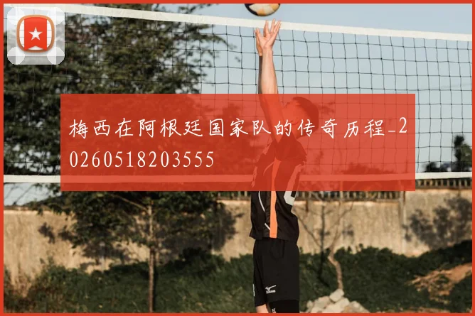 梅西在阿根廷国家队的传奇历程_20260518203555